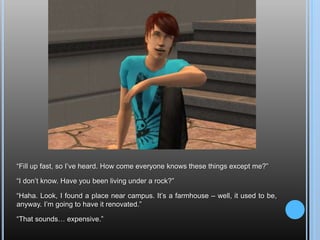 “Fill up fast, so I’ve heard. How come everyone knows these things except me?”“I don’t know. Have you been living under a rock?”“Haha. Look, I found a place near campus. It’s a farmhouse – well, it used to be, anyway. I’m going to have it renovated.”“That sounds… expensive.”
