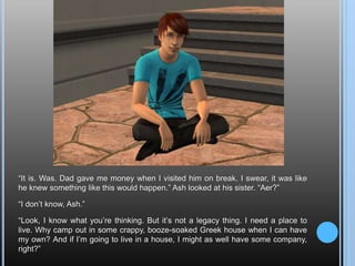 “It is. Was. Dad gave me money when I visited him on break. I swear, it was like he knew something like this would happen.” Ash looked at his sister. “Aer?”“I don’t know, Ash.”“Look, I know what you’re thinking. But it’s not a legacy thing. I need a place to live. Why camp out in some crappy, booze-soaked Greek house when I can have my own? And if I’m going to live in a house, I might as well have some company, right?”