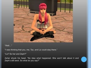 “Well…”“I was thinking that you, me, Taz, and Liz could stay there.”“Liz? So her and Zeph?”Asher shook his head. “No idea what happened. She won’t talk about it and Zeph’s still awol. So what do you say?”