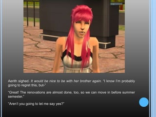 Aerith sighed. It would be nice to be with her brother again. “I know I’m probably going to regret this, but-”“Great! The renovations are almost done, too, so we can move in before summer semester.”“Aren’t you going to let me say yes?”