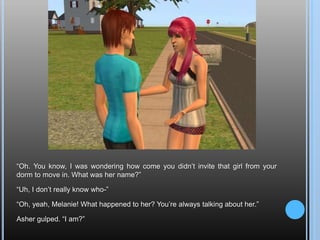 “Oh. You know, I was wondering how come you didn’t invite that girl from your dorm to move in. What was her name?”“Uh, I don’t really know who-”“Oh, yeah, Melanie! What happened to her? You’re always talking about her.”Asher gulped. “I am?”
