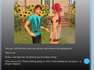 “You are. Half the time, when you call me, she’s there in the background.”“She is not.”“Is too; I can hear her. It’s obvious you two have a thing-”“Wha- We do not. There’s nothing going on. And I most certainly do not have a – a thing for Melanie.”