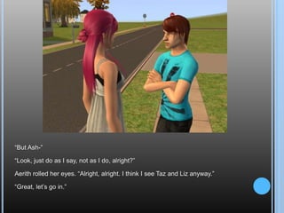 “But Ash-”“Look, just do as I say, not as I do, alright?”Aerith rolled her eyes. “Alright, alright. I think I see Taz and Liz anyway.”“Great, let’s go in.”