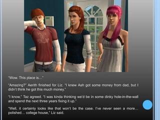 “Wow. This place is…”“Amazing?” Aerith finished for Liz. “I knew Ash got some money from dad, but I didn’t think he got this much money.”“I know,” Taz agreed. “I was kinda thinking we’d be in some dinky hole-in-the-wall and spend the next three years fixing it up.”“Well, it certainly looks like that won’t be the case. I’ve never seen a more… polished… college house,” Liz said.