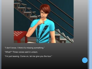 “I don’t know. I think it’s missing something.”“What?” Three voices said in unison.“I’m just teasing. Come on, let me give you the tour.”