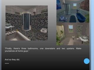 “Finally, there’s three bathrooms, one downstairs and two upstairs. Make yourselves at home guys.”And so they did.*****