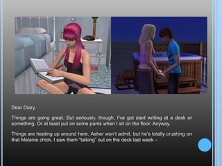 Dear Diary,Things are going great. But seriously, though, I’ve got start writing at a desk or something. Or at least put on some pants when I sit on the floor. Anyway.Things are heating up around here. Asher won’t admit, but he’s totally crushing on that Melanie chick. I saw them “talking” out on the deck last week –