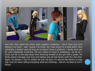 And then they spent the entire party together yesterday. I don’t know why he’s fighting it so hard – well, I guess I do know, but I also know it’s a futile effort. He’s practically a basket case as long as he doesn’t have a girlfriend – family sims can be such desperate romantics. He isn’t about to have a breakdown, as far as I know, but he is one step away from throwing himself at any girl with a pulse. He thinks about marriage and love and babies and all that family stuff ALL the time. Again, he denies it, but it’s written all over his face. It’s almost like there’s a huge sign over his head, telling everybody what he’s thinking… But eh, he likes to live in denial.