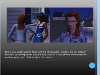 She’s also started picking fights with the cheerleader. Granted, the girl probably shouldn’t be inviting herself in all the time, but still. It’s not like the cheerleader did anything wrong. And Liz is usually a nice person.