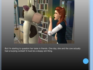 But I’m starting to question her taste in friends. One day, she and the cow actually had a burping contest! It must be a sloppy sim thing.