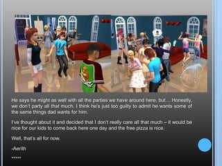He says he might as well with all the parties we have around here, but… Honestly, we don’t party all that much. I think he’s just too guilty to admit he wants some of the same things dad wants for him.I’ve thought about it and decided that I don’t really care all that much – it would be nice for our kids to come back here one day and the free pizza is nice.Well, that’s all for now.-Aerith*****