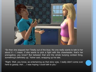 “So then she slapped her! Totally out of the blue. No one really wants to talk to her about it – I mean, if she wants to pick a fight with the cheerleader, that’s her prerogative, you know? But between that and the whole burping contest thing, something’s definitely up,” Asher said, wrapping up his tale.“Right. Well, you know, as entertaining as that story was, I really didn’t come over here to gossip, Ash. …I was hoping I could talk to you.”