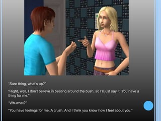 “Sure thing, what’s up?”“Right, well, I don’t believe in beating around the bush, so I’ll just say it. You have a thing for me.”“Wh-what?”“You have feelings for me. A crush. And I think you know how I feel about you.”