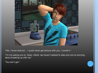 “Yes, I know that but… I could never get serious with you. I couldn’t-”“I’m not asking you to. Geez, Asher, we haven’t started to date and you’re worrying about breaking up with me.”“You don’t get-”
