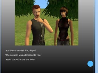 “You wanna answer that, Raye?”“The question was addressed to you.”“Yeah, but you’re the one who-”