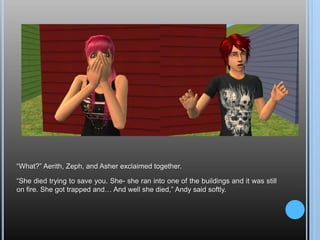 “What?” Aerith, Zeph, and Asher exclaimed together.“She died trying to save you. She- she ran into one of the buildings and it was still on fire. She got trapped and… And well she died,” Andy said softly.