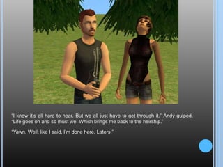 “I know it’s all hard to hear. But we all just have to get through it.” Andy gulped. “Life goes on and so must we. Which brings me back to the heirship.”“Yawn. Well, like I said, I’m done here. Laters.”