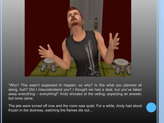 “Why? This wasn’t supposed to happen, so why? Is this what you planned all along, huh? Did I misunderstand you? I thought we had a deal, but you’ve taken away everything – everything!” Andy shouted at the ceiling, expecting an answer, but none came.The jets were turned off now and the room was quiet. For a while, Andy had stood frozen in the doorway, watching the flames die out...