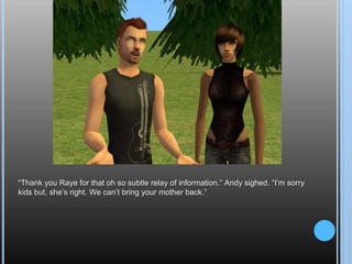 “Thank you Raye for that oh so subtle relay of information.” Andy sighed. “I’m sorry kids but, she’s right. We can’t bring your mother back.”