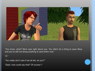 “You know, what? Mom was right about you. You didn’t do a thing to save Skye and you’re still not doing anything to save them now.”“Z-”“You really don’t care if we all die, do you?”“Zeph, how could say that? Of course I-”