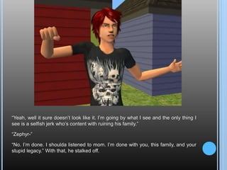 “Yeah, well it sure doesn’t look like it. I’m going by what I see and the only thing I see is a selfish jerk who’s content with ruining his family.”“Zephyr-”“No. I’m done. I shoulda listened to mom. I’m done with you, this family, and your stupid legacy.” With that, he stalked off.