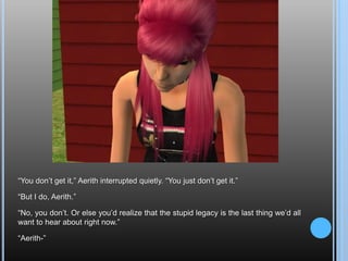 “You don’t get it,” Aerith interrupted quietly. “You just don’t get it.”“But I do, Aerith.”“No, you don’t. Or else you’d realize that the stupid legacy is the last thing we’d all want to hear about right now.”“Aerith-”