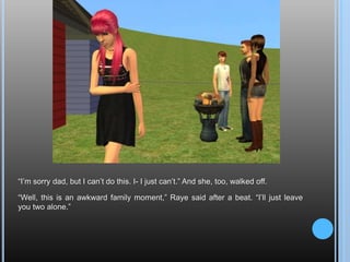 “I’m sorry dad, but I can’t do this. I- I just can’t.” And she, too, walked off.“Well, this is an awkward family moment,” Raye said after a beat. “I’ll just leave you two alone.”