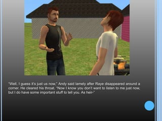 “Well, I guess it’s just us now,” Andy said lamely after Raye disappeared around a corner. He cleared his throat. “Now I know you don’t want to listen to me just now, but I do have some important stuff to tell you. As heir-”