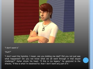 “I don’t want it.”“Huh?”“I don’t want the heirship. I mean, are you kidding me dad? Did you not just see what happened? Do you not know what we all went through in that stupid challenge?” Asher shook his head. “If this is my legacy,” he gestured to the shacks, “If this is what I’m destined for, than I don’t want any part of it.”
