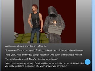 Watching death take away the love of his life.“Are you real?” Andy had to ask. Shaking his head, he could barely believe his eyes.“Hells yeah,” was the hooded being’s response. “And dude, stop talking to yourself.”“I’m not talking to myself. There’s this voice in my head.”“Yeah, that’s what they all say.” Death nodded as he scribbled on his clipboard. “But you really are talking to yourself. She won’t answer you anymore.”