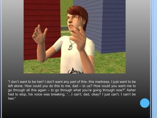 “I don’t want to be heir! I don’t want any part of this- this madness. I just want to be left alone. How could you do this to me, dad – to us? How could you want me to go through all this again – to go through what you’re going through now?” Asher had to stop, his voice was breaking. “…I can’t, dad, okay? I just can’t. I can’t be heir.”