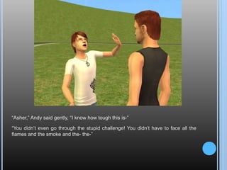 “Asher,” Andy said gently, “I know how tough this is-”“You didn’t even go through the stupid challenge! You didn’t have to face all the flames and the smoke and the- the-”