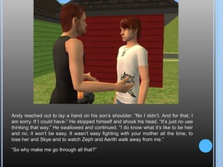 Andy reached out to lay a hand on his son’s shoulder. “No I didn’t. And for that, I am sorry. If I could have-” He stopped himself and shook his head. “It’s just no use thinking that way.” He swallowed and continued. “I do know what it’s like to be heir and no, it won’t be easy. It wasn’t easy fighting with your mother all the time, to lose her and Skye and to watch Zeph and Aerith walk away from me.”“So why make me go through all that?”