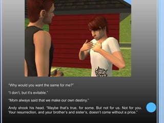 “Why would you want the same for me?”“I don’t, but it’s evitable.”“Mom always said that we make our own destiny.”Andy shook his head. “Maybe that’s true, for some. But not for us. Not for you. Your resurrection, and your brother’s and sister’s, doesn’t come without a price.”