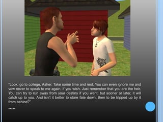 “Look, go to college, Asher. Take some time and rest. You can even ignore me and vow never to speak to me again, if you wish. Just remember that you are the heir. You can try to run away from your destiny if you want, but sooner or later, it will catch up to you. And isn’t it better to stare fate down, then to be tripped up by it from behind?”*****