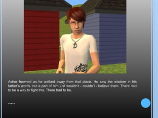 Asher frowned as he walked away from that place. He saw the wisdom in his father’s words, but a part of him just wouldn’t - couldn’t - believe them. There had to be a way to fight this. There had to be.*****