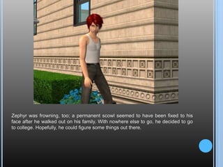 Zephyr was frowning, too; a permanent scowl seemed to have been fixed to his face after he walked out on his family. With nowhere else to go, he decided to go to college. Hopefully, he could figure some things out there.