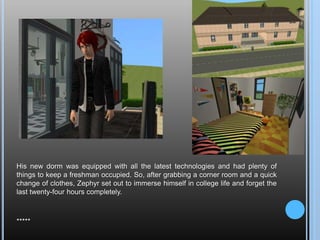 His new dorm was equipped with all the latest technologies and had plenty of things to keep a freshman occupied. So, after grabbing a corner room and a quick change of clothes, Zephyr set out to immerse himself in college life and forget the last twenty-four hours completely.*****