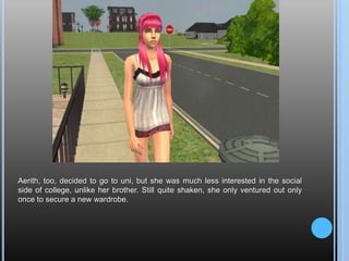 Aerith, too, decided to go to uni, but she was much less interested in the social side of college, unlike her brother. Still quite shaken, she only ventured out only once to secure a new wardrobe. 