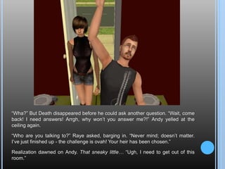 “Wha?” But Death disappeared before he could ask another question. “Wait, come back! I need answers! Arrgh, why won’t you answer me?!” Andy yelled at the ceiling again.“Who are you talking to?” Raye asked, barging in. “Never mind; doesn’t matter. I’ve just finished up - the challenge is ovah! Your heir has been chosen.”Realization dawned on Andy. That sneaky little… “Ugh, I need to get out of this room.”