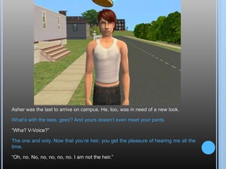 Asher was the last to arrive on campus. He, too, was in need of a new look.What’s with the tees, geez? And yours doesn’t even meet your pants.“Wha? V-Voice?”The one and only. Now that you’re heir, you get the pleasure of hearing me all the time.“Oh, no. No, no, no, no, no. I am not the heir.”