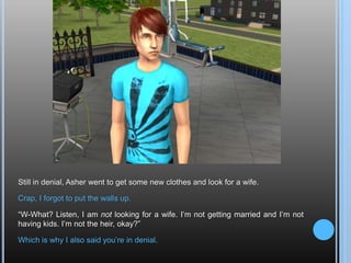 Still in denial, Asher went to get some new clothes and look for a wife.Crap, I forgot to put the walls up.“W-What? Listen, I am not looking for a wife. I’m not getting married and I’m not having kids. I’m not the heir, okay?”Which is why I also said you’re in denial.