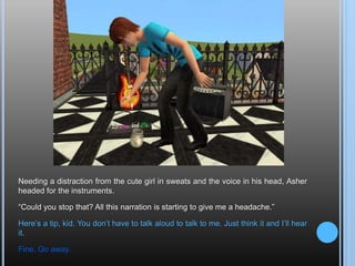 Needing a distraction from the cute girl in sweats and the voice in his head, Asher headed for the instruments.“Could you stop that? All this narration is starting to give me a headache.”Here’s a tip, kid. You don’t have to talk aloud to talk to me. Just think it and I’ll hear it.Fine. Go away.
