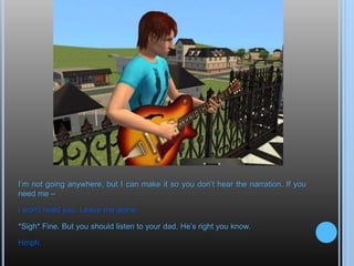 I’m not going anywhere, but I can make it so you don’t hear the narration. If you need me –I won’t need you. Leave me alone.*Sigh* Fine. But you should listen to your dad. He’s right you know.Hmph.