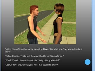 Pulling himself together, Andy turned to Raye. “So what now? My whole family is dead.”“Relax, Specter. That’s just the way it had to be this challenge-”“Why? Why did they all have to die? Why did my wife die?”“Look, I don’t know about your wife, that’s just life, okay?” 