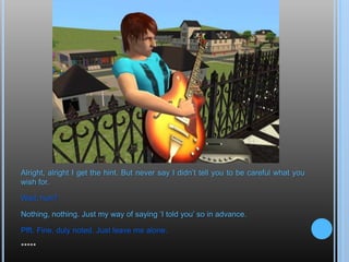 Alright, alright I get the hint. But never say I didn’t tell you to be careful what you wish for.Wait, huh?Nothing, nothing. Just my way of saying ‘I told you’ so in advance.Pfft. Fine, duly noted. Just leave me alone.*****