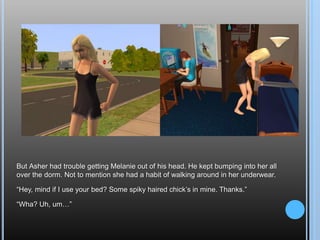 But Asher had trouble getting Melanie out of his head. He kept bumping into her all over the dorm. Not to mention she had a habit of walking around in her underwear.“Hey, mind if I use your bed? Some spiky haired chick’s in mine. Thanks.”“Wha? Uh, um…”