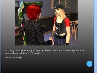 “You’ve got a tough look in your eyes,” Roxie had said. “And a devil-may-care, me-against-the-world attitude. I like you.”Instant friendship.