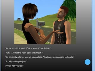 “As for your kids, well, it’s the Year of the Saiyan.”“Huh. …What the heck does that mean?”“It’s basically a fancy way of saying tails. You know, as opposed to heads.”“So why don’t you just-”“Arrgh, not you too!”