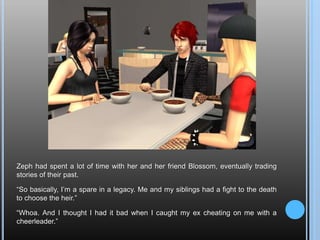 Zeph had spent a lot of time with her and her friend Blossom, eventually trading stories of their past.“So basically, I’m a spare in a legacy. Me and my siblings had a fight to the death to choose the heir.”“Whoa. And I thought I had it bad when I caught my ex cheating on me with a cheerleader.”